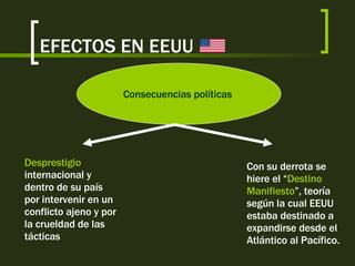 EFECTOS EN EEUU Consecuencias políticas   Desprestigio  internacional y dentro de su país por intervenir en un conflicto ajeno y por la crueldad de las tácticas Con su derrota se hiere el “ Destino Manifiesto ”, teoría según la cual EEUU estaba destinado a expandirse desde el Atlántico al Pacífico. 