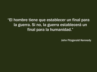 “ El hombre tiene que establecer un final para la guerra. Si no, la guerra establecerá un final para la humanidad.” John Fitzgerald Kennedy 