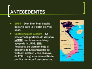 ANTECEDENTES 1954  – Dien Bien Phu, batalla decisiva para la victoria del Viet Minh.  Conferencia de Ginebra  – Se proclama la partición de Vietnam:  NORTE - dominio comunista y apoyo de la URSS.  SUR - República de Vietnam bajo el gobierno de Saigón(capital de Vietnam del Sur) y con el apoyo de EEUU. La guerra entre el Norte y el Sur no tardará en comenzar. 