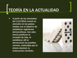 TEORÍA EN LA ACTUALIDAD A partir de los atentados del 11-S EEUU centró su atención en los países árabes con el objetivo de establecer regímenes democráticos. Con esta teoría justifican la invasión de Irak, al establecer allí la democracia los pueblos vecinos, motivados por el efecto dominó, la instaurarían también. 