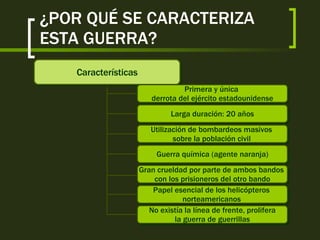 ¿POR QUÉ SE CARACTERIZA ESTA GUERRA? Características Primera y única  derrota del ejército estadounidense Larga duración: 20 años Utilización de bombardeos masivos  sobre la población civil   Guerra química (agente naranja) Gran crueldad por parte de ambos bandos  con los prisioneros del otro bando Papel esencial de los helicópteros  norteamericanos   No existía la línea de frente, prolifera la guerra de guerrillas 