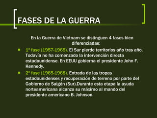 FASES DE LA GUERRA En la Guerra de Vietnam se distinguen 4 fases bien diferenciadas: 1ª fase (1957-1965).  El Sur pierde territorios año tras año. Todavía no ha comenzado la intervención directa estadounidense. En EEUU gobierna el presidente John F. Kennedy. 2ª fase (1965-1968).  Entrada de las tropas estadounidenses y recuperación de terreno por parte del Gobierno de Saigón (Sur).Durante esta etapa la ayuda norteamericana alcanza su máximo al mando del presidente americano B. Johnson. 