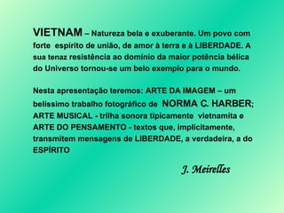 VIETNAM  – Natureza bela e exuberante. Um povo com forte  espírito de união, de amor à terra e à LIBERDADE.  A sua tenaz  resistência ao domínio da maior potência bélica do Universo tornou-se um belo exemplo para o mundo .  Nesta apresentação teremos: ARTE DA IMAGEM – um belíssimo trabalho fotográfico de  NORMA C. HARBER ; ARTE MUSICAL - trilha sonora tipicamente  vietnamita e ARTE DO PENSAMENTO - textos que, implicitamente, transmitem mensagens de LIBERDADE, a verdadeira, a do ESPÍRITO  J. Meirelles 