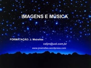 IMAGENS E MÚSICA FORMATAÇÃO: J. Meirelles [email_address] www.jmeirelles.wordpress.com 