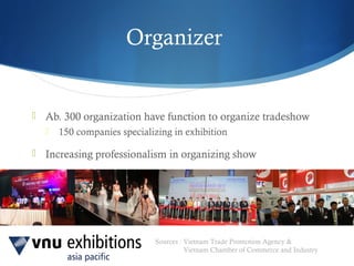 Sources : Vietnam Trade Promotion Agency &
Vietnam Chamber of Commerce and Industry
Organizer
 Ab. 300 organization have function to organize tradeshow
 150 companies specializing in exhibition
 Increasing professionalism in organizing show
 