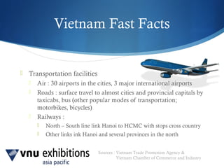 Sources : Vietnam Trade Promotion Agency &
Vietnam Chamber of Commerce and Industry
Vietnam Fast Facts
 Transportation facilities
 Air : 30 airports in the cities, 3 major international airports
 Roads : surface travel to almost cities and provincial capitals by
taxicabs, bus (other popular modes of transportation;
motorbikes, bicycles)
 Railways :
 North – South line link Hanoi to HCMC with stops cross country
 Other links ink Hanoi and several provinces in the north
 