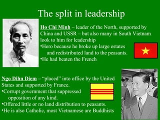 The split in leadership
Ngo Dihn Diem – “placed” into office by the United
States and supported by France.
•Corrupt government that suppressed
opposition of any kind.
•Offered little or no land distribution to peasants.
•He is also Catholic, most Vietnamese are Buddhists
Ho Chi Minh – leader of the North, supported by
China and USSR – but also many in South Vietnam
look to him for leadership
•Hero because he broke up large estates
and redistributed land to the peasants.
•He had beaten the French
 