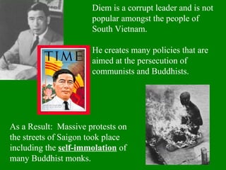 Diem is a corrupt leader and is not
popular amongst the people of
South Vietnam.
He creates many policies that are
aimed at the persecution of
communists and Buddhists.
As a Result: Massive protests on
the streets of Saigon took place
including the self-immolation of
many Buddhist monks.
 