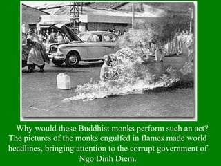 Why would these Buddhist monks perform such an act?
The pictures of the monks engulfed in flames made world
headlines, bringing attention to the corrupt government of
Ngo Dinh Diem.
 