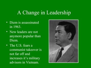A Change in Leadership
• Diem is assassinated
in 1963.
• New leaders are not
anymore popular than
Diem.
• The U.S. fears a
communist takeover is
not far off and
increases it’s military
advisors in Vietnam.
 