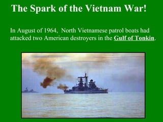 In August of 1964, North Vietnamese patrol boats had
attacked two American destroyers in the Gulf of Tonkin.
The Spark of the Vietnam War!
 