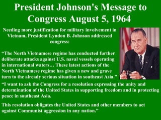 President Johnson's Message to
Congress August 5, 1964
Needing more justification for military involvement in
Vietnam, President Lyndon B. Johnson addressed
congress:
“The North Vietnamese regime has conducted further
deliberate attacks against U.S. naval vessels operating
in international waters… These latest actions of the
North Vietnamese regime has given a new and grave
turn to the already serious situation in southeast Asia.”
“I want to ask the Congress for a resolution expressing the unity and
determination of the United States in supporting freedom and in protecting
peace in southeast Asia.
This resolution obligates the United States and other members to act
against Communist aggression in any nation.”
 