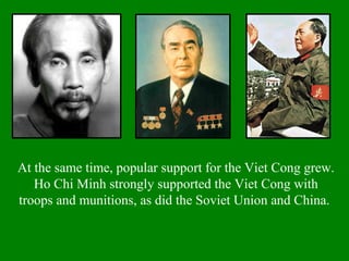 At the same time, popular support for the Viet Cong grew.
Ho Chi Minh strongly supported the Viet Cong with
troops and munitions, as did the Soviet Union and China.
 