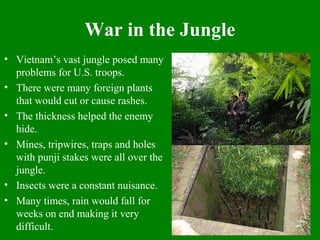 War in the Jungle
• Vietnam’s vast jungle posed many
problems for U.S. troops.
• There were many foreign plants
that would cut or cause rashes.
• The thickness helped the enemy
hide.
• Mines, tripwires, traps and holes
with punji stakes were all over the
jungle.
• Insects were a constant nuisance.
• Many times, rain would fall for
weeks on end making it very
difficult.
 