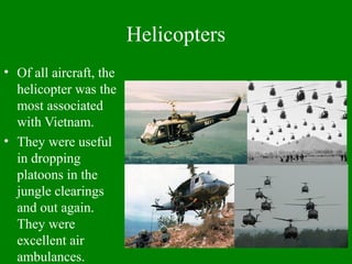 Helicopters
• Of all aircraft, the
helicopter was the
most associated
with Vietnam.
• They were useful
in dropping
platoons in the
jungle clearings
and out again.
They were
excellent air
ambulances.
 