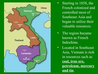 • Starting in 1858, the
French colonized and
controlled most of
Southeast Asia and
began to utilize their
valuable resources.
• The region became
known as French
Indochina.
• Located in Southeast
Asia, Vietnam is rich
in resources such as
coal, iron ore,
petroleum, mercury
and tin.
 
