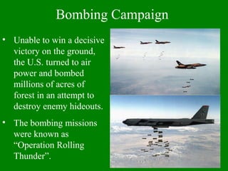 • Unable to win a decisive
victory on the ground,
the U.S. turned to air
power and bombed
millions of acres of
forest in an attempt to
destroy enemy hideouts.
• The bombing missions
were known as
“Operation Rolling
Thunder”.
Bombing Campaign
 