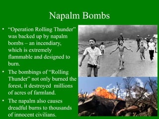 Napalm Bombs
• “Operation Rolling Thunder”
was backed up by napalm
bombs – an incendiary,
which is extremely
flammable and designed to
burn.
• The bombings of “Rolling
Thunder” not only burned the
forest, it destroyed millions
of acres of farmland.
• The napalm also causes
dreadful burns to thousands
of innocent civilians.
 