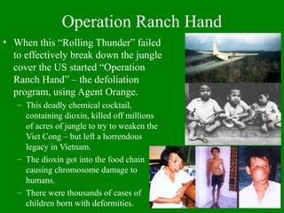 Operation Ranch Hand
• When this “Rolling Thunder” failed
to effectively break down the jungle
cover the US started “Operation
Ranch Hand” – the defoliation
program, using Agent Orange.
– This deadly chemical cocktail,
containing dioxin, killed off millions
of acres of jungle to try to weaken the
Viet Cong – but left a horrendous
legacy in Vietnam.
– The dioxin got into the food chain
causing chromosome damage to
humans.
– There were thousands of cases of
children born with deformities.
 