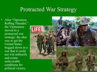 Protracted War Strategy
• After “Operation
Rolling Thunder,”
the Vietnamese
moved to a
protracted war
strategy: the idea
was to get the
United States
bogged down in a
war that it could
not win militarily
and create
unfavorable
conditions for
political victory.
 