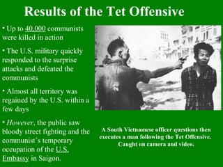 Results of the Tet Offensive
• Up to 40,000 communists
were killed in action
• The U.S. military quickly
responded to the surprise
attacks and defeated the
communists
• Almost all territory was
regained by the U.S. within a
few days
• However, the public saw
bloody street fighting and the
communist’s temporary
occupation of the U.S.
Embassy in Saigon.
A South Vietnamese officer questions then
executes a man following the Tet Offensive.
Caught on camera and video.
 