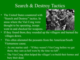 Search & Destroy Tactics
• The United States countered with
“Search and Destroy” tactics. In
areas where the Viet Cong were
thought to be operating, troops
went in and checked for weapons.
If they found them,• they rounded up the villagers and burned the
villages down.
• This often alienated the peasants from the American/South
Vietnamese cause.
– As one marine said – “If they weren’t Viet Cong before we got
there, they sure as hell were by the time we left”.
– The Viet Cong often helped the villager’s re-build their homes and
bury their dead.
 
