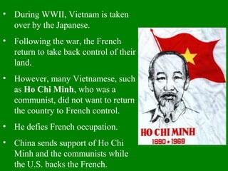 • During WWII, Vietnam is taken
over by the Japanese.
• Following the war, the French
return to take back control of their
land.
• However, many Vietnamese, such
as Ho Chi Minh, who was a
communist, did not want to return
the country to French control.
• He defies French occupation.
• China sends support of Ho Chi
Minh and the communists while
the U.S. backs the French.
 