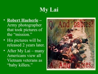 My Lai
• Robert Haeberle –
Army photographer
that took pictures of
the “mission.”
• His pictures will be
released 2 years later.
• After My Lai – many
Americans view all
Vietnam veterans as
“baby killers.”
 