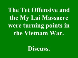 The Tet Offensive and
the My Lai Massacre
were turning points in
the Vietnam War.
Discuss.
 