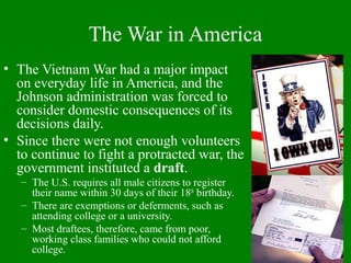 The War in America
• The Vietnam War had a major impact
on everyday life in America, and the
Johnson administration was forced to
consider domestic consequences of its
decisions daily.
• Since there were not enough volunteers
to continue to fight a protracted war, the
government instituted a draft.
– The U.S. requires all male citizens to register
their name within 30 days of their 18th
birthday.
– There are exemptions or deferments, such as
attending college or a university.
– Most draftees, therefore, came from poor,
working class families who could not afford
college.
 