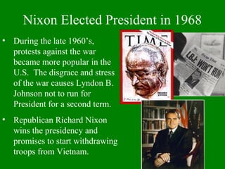 Nixon Elected President in 1968
• During the late 1960’s,
protests against the war
became more popular in the
U.S. The disgrace and stress
of the war causes Lyndon B.
Johnson not to run for
President for a second term.
• Republican Richard Nixon
wins the presidency and
promises to start withdrawing
troops from Vietnam.
 
