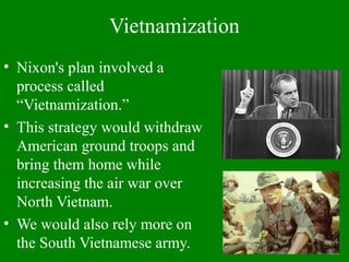 Vietnamization
• Nixon's plan involved a
process called
“Vietnamization.”
• This strategy would withdraw
American ground troops and
bring them home while
increasing the air war over
North Vietnam.
• We would also rely more on
the South Vietnamese army.
 