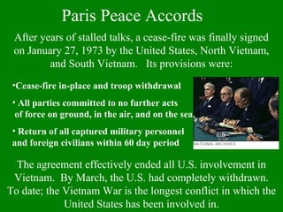 Paris Peace Accords
After years of stalled talks, a cease-fire was finally signed
on January 27, 1973 by the United States, North Vietnam,
and South Vietnam. Its provisions were:
•Cease-fire in-place and troop withdrawal
• All parties committed to no further acts
of force on ground, in the air, and on the sea.
• Return of all captured military personnel
and foreign civilians within 60 day period
The agreement effectively ended all U.S. involvement in
Vietnam. By March, the U.S. had completely withdrawn.
To date; the Vietnam War is the longest conflict in which the
United States has been involved in.
 