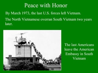 By March 1973, the last U.S. forces left Vietnam.
The North Vietnamese overran South Vietnam two years
later.
Peace with Honor
The last Americans
leave the American
Embassy in South
Vietnam
 