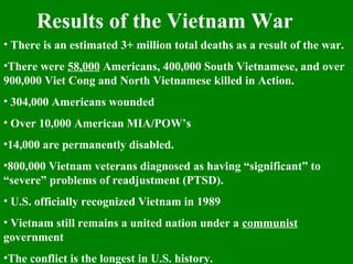 Results of the Vietnam War
• There is an estimated 3+ million total deaths as a result of the war.
•There were 58,000 Americans, 400,000 South Vietnamese, and over
900,000 Viet Cong and North Vietnamese killed in Action.
• 304,000 Americans wounded
• Over 10,000 American MIA/POW’s
•14,000 are permanently disabled.
•800,000 Vietnam veterans diagnosed as having “significant” to
“severe” problems of readjustment (PTSD).
• U.S. officially recognized Vietnam in 1989
• Vietnam still remains a united nation under a communist
government
•The conflict is the longest in U.S. history.
 
