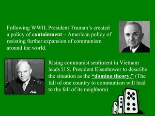Rising communist sentiment in Vietnam
leads U.S. President Eisenhower to describe
the situation as the “domino theory.” (The
fall of one country to communism will lead
to the fall of its neighbors)
Following WWII, President Truman’s created
a policy of containment – American policy of
resisting further expansion of communism
around the world.
 