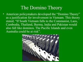 The Domino Theory
• American policymakers developed the “Domino Theory”
as a justification for involvement in Vietnam. This theory
stated, “If South Vietnam falls to the Communist, Laos,
Cambodia, Thailand, Burma, India and Pakistan would
also fall like dominos. The Pacific Islands and even
Australia could be at risk”.
 