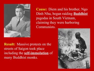 Cause: Diem and his brother, Ngo
Dinh Nhu, began raiding Buddhist
pagodas in South Vietnam,
claiming they were harboring
Communists.
Result: Massive protests on the
streets of Saigon took place
including the self-immolation of
many Buddhist monks.
 