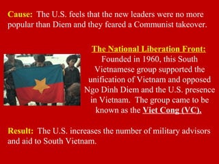Cause: The U.S. feels that the new leaders were no more
popular than Diem and they feared a Communist takeover.
Result: The U.S. increases the number of military advisors
and aid to South Vietnam.
The National Liberation Front:
Founded in 1960, this South
Vietnamese group supported the
unification of Vietnam and opposed
Ngo Dinh Diem and the U.S. presence
in Vietnam. The group came to be
known as the Viet Cong (VC).
 
