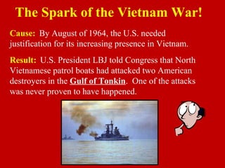 Cause: By August of 1964, the U.S. needed
justification for its increasing presence in Vietnam.
Result: U.S. President LBJ told Congress that North
Vietnamese patrol boats had attacked two American
destroyers in the Gulf of Tonkin. One of the attacks
was never proven to have happened.
The Spark of the Vietnam War!
 