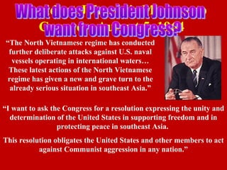 President Johnson's Message to
Congress August 5, 1964
“The North Vietnamese regime has conducted
further deliberate attacks against U.S. naval
vessels operating in international waters…
These latest actions of the North Vietnamese
regime has given a new and grave turn to the
already serious situation in southeast Asia.”
“I want to ask the Congress for a resolution expressing the unity and
determination of the United States in supporting freedom and in
protecting peace in southeast Asia.
This resolution obligates the United States and other members to act
against Communist aggression in any nation.”
 