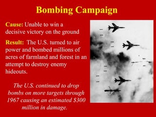 Cause: Unable to win a
decisive victory on the ground
Bombing Campaign
Result: The U.S. turned to air
power and bombed millions of
acres of farmland and forest in an
attempt to destroy enemy
hideouts.
The U.S. continued to drop
bombs on more targets through
1967 causing an estimated $300
million in damage.
 