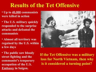 Results of the Tet Offensive
• Up to 40,000 communists
were killed in action
• The U.S. military quickly
responded to the surprise
attacks and defeated the
communists
• Almost all territory was
regained by the U.S. within
a few days
• The public saw bloody
street fighting and the
communist’s temporary
occupation of the U.S.
Embassy in Saigon.
If the Tet Offensive was a military
loss for North Vietnam, then why
is it considered a turning point?
 