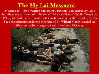 The My Lai Massacre
On March 16, 1968 a “search and destroy mission” unfolded in My Lai, a
heavily mined area controlled by the VC. Many soldiers of Charlie Company,
11th
Brigade, had been maimed or killed in the area during the preceding weeks.
The agitated troops, under the command of Lt. William Calley, entered the
village poised for engagement with the elusive Vietcong.
 