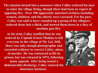 The mission turned into a massacre when Calley ordered his men
to enter the village firing, though there had been no report of
opposing fire. Over 300 apparently unarmed civilians including
women, children, and the elderly were executed. For his part,
Calley was said to have rounded up a group of the villagers,
ordered them into a ditch, and mowed them down in a fury of
machine gun fire.
At his trial, Calley testified that he was
ordered by Captain Ernest Medina to kill
everyone in the village of My Lai. Still,
there was only enough photographic and
recorded evidence to convict Calley, alone,
of murder. He was sentenced to life in
prison, but was released in 1974, following
many appeals. After being issued a
dishonorable discharge, Calley entered the
insurance business.
 