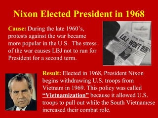 Nixon Elected President in 1968
Cause: During the late 1960’s,
protests against the war became
more popular in the U.S. The stress
of the war causes LBJ not to run for
President for a second term.
Result: Elected in 1968, President Nixon
begins withdrawing U.S. troops from
Vietnam in 1969. This policy was called
“Vietnamization” because it allowed U.S.
troops to pull out while the South Vietnamese
increased their combat role.
 