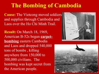 The Bombing of Cambodia
Result: On March 18, 1969,
American B-52s began carpet-
bombing eastern Cambodia
and Laos and dropped 540,000
tons of bombs , killing
anywhere from 150,000 to
500,000 civilians. The
bombing was kept secret from
the American people.
Cause: The Vietcong moved soldiers
and supplies through Cambodia and
Laos over the Ho Chi Minh Trail.
 
