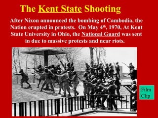 The Kent State Shooting
After Nixon announced the bombing of Cambodia, the
Nation erupted in protests. On May 4th
, 1970, At Kent
State University in Ohio, the National Guard was sent
in due to massive protests and near riots.
Film
Clip
 