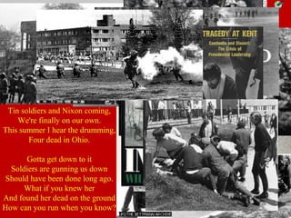 After some
commotion, the
guardsmen opened
fire, killing four
students and
injuring nine.
Tin soldiers and Nixon coming,
We're finally on our own.
This summer I hear the drumming,
Four dead in Ohio.
Gotta get down to it
Soldiers are gunning us down
Should have been done long ago.
What if you knew her
And found her dead on the ground
How can you run when you know?
 
