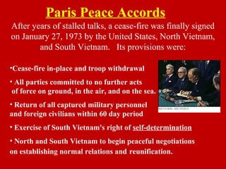Paris Peace Accords
After years of stalled talks, a cease-fire was finally signed
on January 27, 1973 by the United States, North Vietnam,
and South Vietnam. Its provisions were:
•Cease-fire in-place and troop withdrawal
• All parties committed to no further acts
of force on ground, in the air, and on the sea.
• Return of all captured military personnel
and foreign civilians within 60 day period
• Exercise of South Vietnam's right of self-determination
• North and South Vietnam to begin peaceful negotiations
on establishing normal relations and reunification.
 